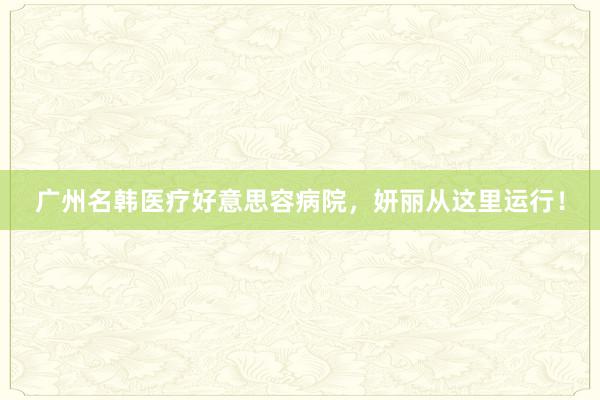 广州名韩医疗好意思容病院，妍丽从这里运行！